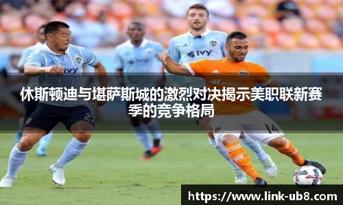 休斯顿迪与堪萨斯城的激烈对决揭示美职联新赛季的竞争格局