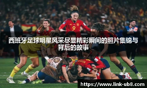 西班牙足球明星风采尽显精彩瞬间的照片集锦与背后的故事